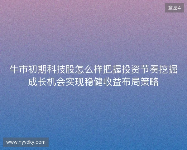 牛市初期科技股怎么样把握投资节奏挖掘成长机会实现稳健收益布局策略